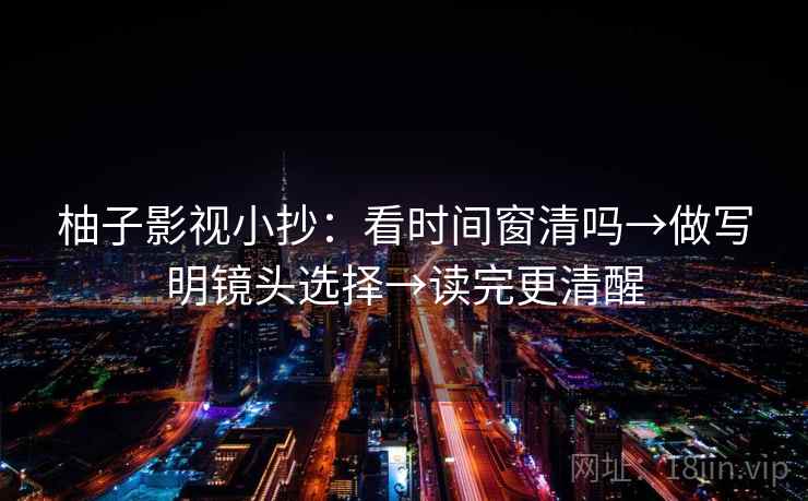 柚子影视小抄：看时间窗清吗→做写明镜头选择→读完更清醒