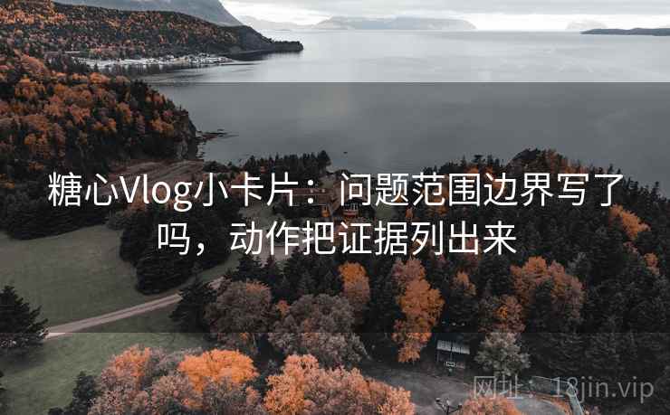 糖心Vlog小卡片：问题范围边界写了吗，动作把证据列出来