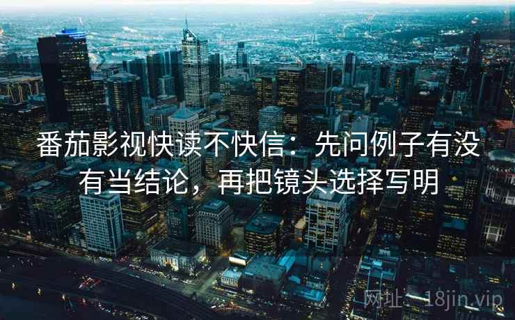 番茄影视快读不快信：先问例子有没有当结论，再把镜头选择写明