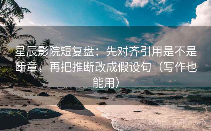 星辰影院短复盘：先对齐引用是不是断章，再把推断改成假设句（写作也能用）