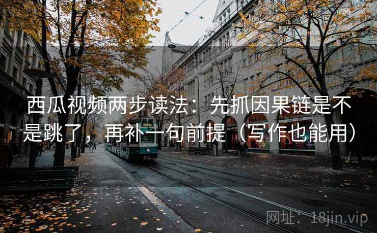 西瓜视频两步读法：先抓因果链是不是跳了，再补一句前提（写作也能用）