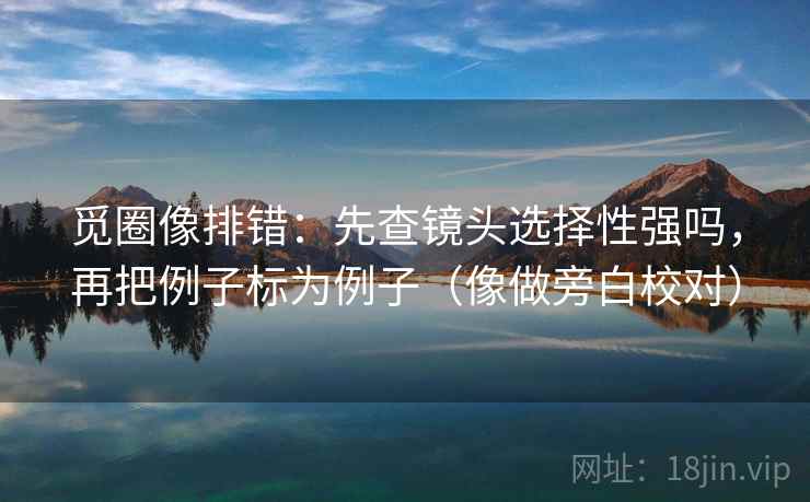 觅圈像排错：先查镜头选择性强吗，再把例子标为例子（像做旁白校对）