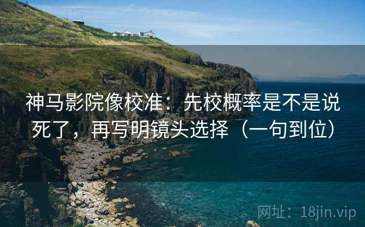 神马影院像校准：先校概率是不是说死了，再写明镜头选择（一句到位）