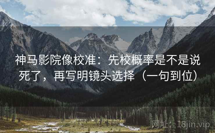 神马影院像校准：先校概率是不是说死了，再写明镜头选择（一句到位）