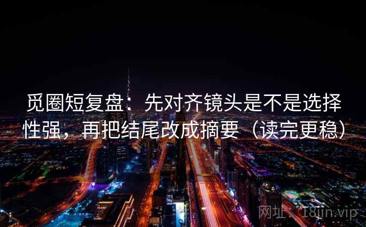 觅圈短复盘：先对齐镜头是不是选择性强，再把结尾改成摘要（读完更稳）