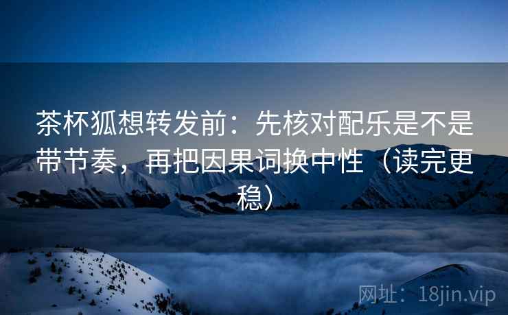 茶杯狐想转发前：先核对配乐是不是带节奏，再把因果词换中性（读完更稳）