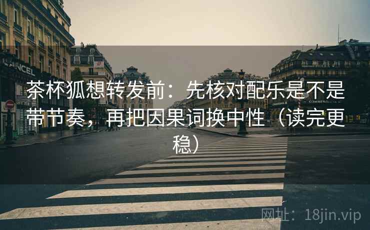 茶杯狐想转发前：先核对配乐是不是带节奏，再把因果词换中性（读完更稳）