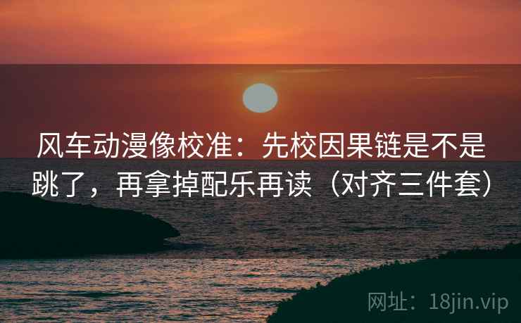 风车动漫像校准：先校因果链是不是跳了，再拿掉配乐再读（对齐三件套）
