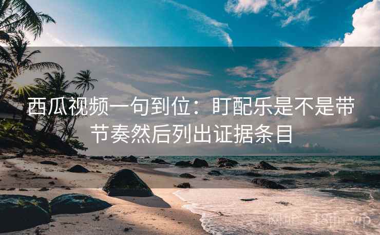 西瓜视频一句到位：盯配乐是不是带节奏然后列出证据条目
