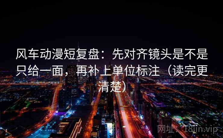 风车动漫短复盘：先对齐镜头是不是只给一面，再补上单位标注（读完更清楚）