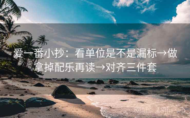 爱一番小抄：看单位是不是漏标→做拿掉配乐再读→对齐三件套