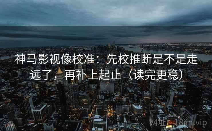 神马影视像校准：先校推断是不是走远了，再补上起止（读完更稳）