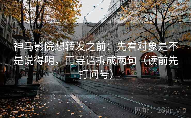 神马影院想转发之前：先看对象是不是说得明，再导语拆成两句（读前先打问号）
