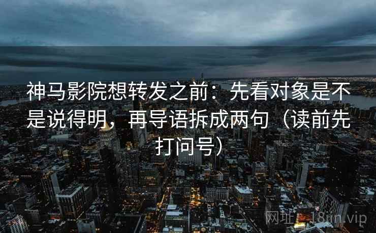 神马影院想转发之前：先看对象是不是说得明，再导语拆成两句（读前先打问号）