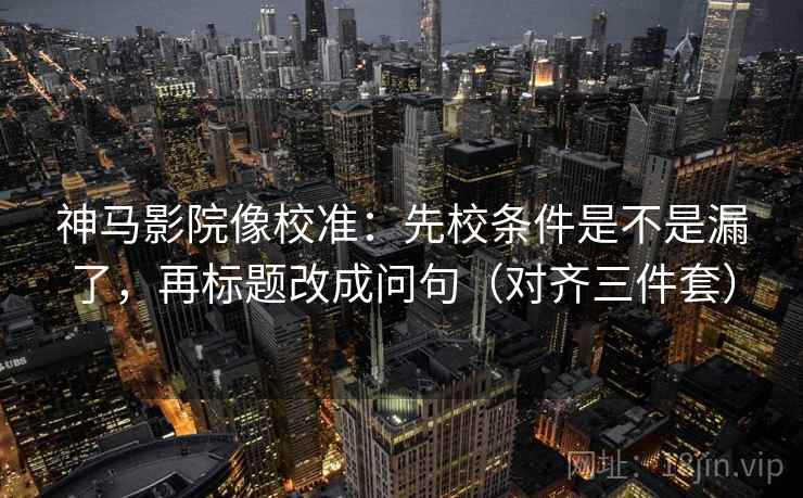 神马影院像校准：先校条件是不是漏了，再标题改成问句（对齐三件套）