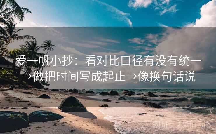 爱一帆小抄：看对比口径有没有统一→做把时间写成起止→像换句话说