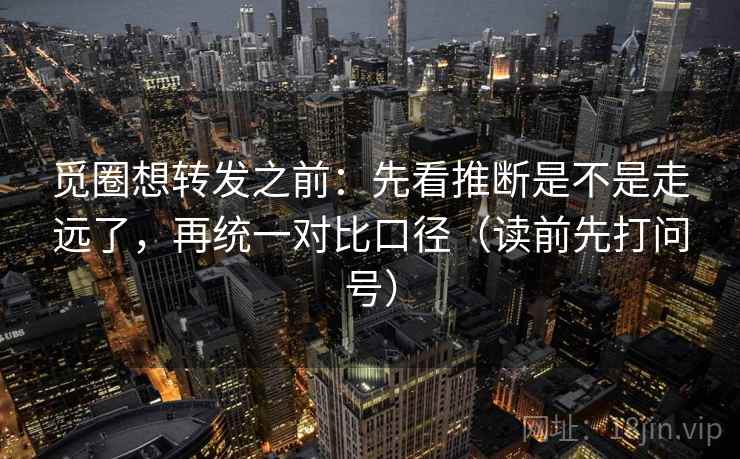 觅圈想转发之前：先看推断是不是走远了，再统一对比口径（读前先打问号）