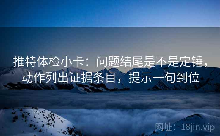 推特体检小卡：问题结尾是不是定锤，动作列出证据条目，提示一句到位