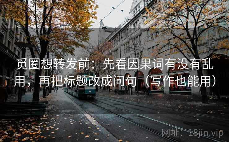 觅圈想转发前：先看因果词有没有乱用，再把标题改成问句（写作也能用）