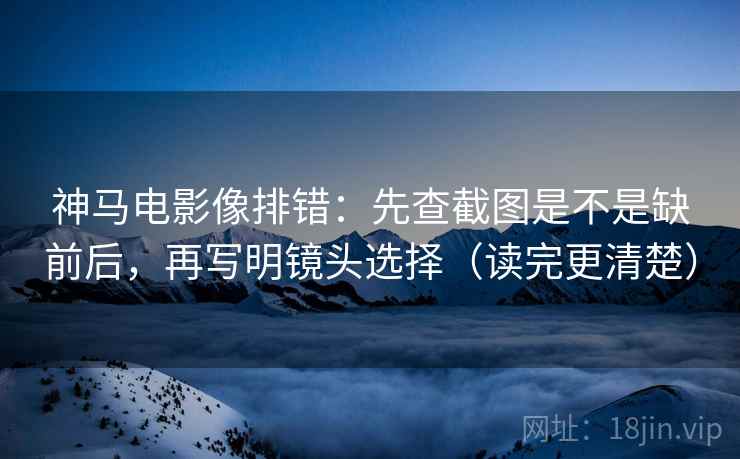 神马电影像排错：先查截图是不是缺前后，再写明镜头选择（读完更清楚）