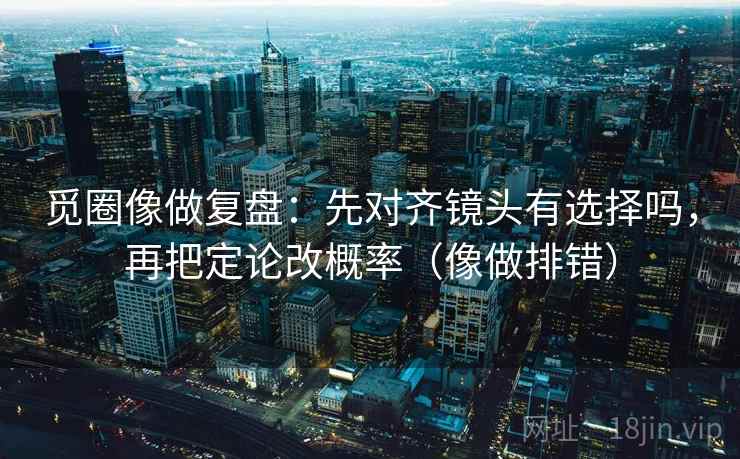 觅圈像做复盘：先对齐镜头有选择吗，再把定论改概率（像做排错）