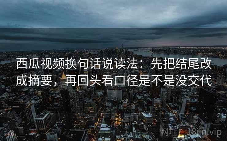 西瓜视频换句话说读法：先把结尾改成摘要，再回头看口径是不是没交代